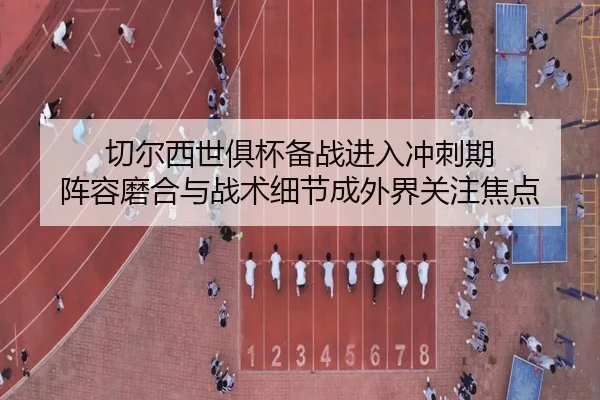 切尔西世俱杯备战进入冲刺期 阵容磨合与战术细节成外界关注焦点